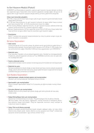 Isı Geri Kazanım Modülü (Plakalı)
EUROVENT sertiﬁkalı plaka ısı eşanjörü, çapraz ısı geri kazanım, by-pass damper ve dönüş
fanı sayesinde egzoz havasından enerji kazanım yapabilme olanağı sağlar. Avrupa’nın ilk
çapraz akım ısı geri kazanım eşanjörü akuple edilmiş çift fanlı, paket klima dizaynıdır.
Cihaz 4 ayrı konumda çalışabilir;
1-% 100 iç hava çevrimi (taze hava ve egzoz yok); Isı geri kazanıma gerek kalmadan klasik
kapalı devre çevrimidir.
2-% 100 taze hava kullanımı; Isı geri kazanım kullanımı ile egzoz edilen hava ve alınan
taze hava arasında %40 ile % 60 arasında enerji tasarrufu sağlar.
3-Free-Cooling (Bedava soğutma) konumu; Isı geri kazanım by-pass edilerek direkt dış
havanın içeriye verilmesi ve iç havanın egzozunu sağlar.
4-Karışım havası kullanımı; Çift fan sayesinde içeriye %0 ile %100 arası ihtiyaç kadar taze
hava verilmesi ve egzoz edilen hava ile arasında ısı geri kazanım sağlar.
Enerjimetre
BalticTM
ünitelerinde opsiyonel olarak kullanılan bu cihaz ile çekilen amper ve güç de-
ğerleri ölçülebilir ve okunabilir.
Ek Isıtıcı Seçenekleri
Gazlı ısıtma
Lennox Avrupa’da % 93 verimle çalışan ilk yüksek verimli gaz brülörünü paket klima ci-
hazlarda kullanmaktadır. Oransal gaz brülörü opsiyonu ile % 20’den % 100’e kadar has-
sas ısıtma kontrolü sağlar. (Özellikle %100 taze hava uygulamaları için.) (PATENTLİ)
Elektrikli ısıtıcı
3 tip mevcuttur. Standart, orta ve yüksek kapasiteli ısıtıcı. Standart ve orta kapasitelerde
2 kademeli, yüksek kapasiteli ısıtıcıda ise Triac ORANSAL kontrollü ısıtıcı ile sabit üﬂe-
me sıcaklığı elde edilir.
Sıcak su bataryalı ısıtma
3 yollu kontrol vanaları, kesme vanaları ve donmaya karşı termostatla tam otomasyonludur.
Elektrikli ön ısıtıcı
Dış hava sıcaklıklarının düşük olduğu ve ilave olarak taze hava oranının yüksek seviyelerde
olduğu çalışma dönemlerinde heat pump çalışan paket klimaların evaporatörlerine düşük
sıcaklıkta hava girişi olmaması için kullanılır.
Çatı Kaidesi Seçenekleri
Ayarlanamayan, sahada montajlı yapılan çatı montaj kaidesi
Standart çatı montaj kaidesidir. Şantiyede birleştirilmelidir.
Ayarlanabilir çatı montaj kaidesi
Aluzinc kasadır. Ayarlanabilir kaide % 4-5 arasında çatı eğimine kadar montaj imkanı
sağlar.
Çok yöne üﬂemeli çatı montaj kaidesi
Yatayda üﬂeme ve emiş havası aynı yönde olduğu gibi farklı yönlerde de hava akış
imkanı vardır.
Radyal Dönüş/Egzoz fanlı çatı montaj kaidesi
Ekonomizer ile kullanılması zorunludur. Plug dönüş/egzoz fanı ile dönüş hattında
300 Pa’a kadar cihaz dışı basınç sağlayarak, oransal kontrollü (3 damperli) dönüş-
taze-besleme havası kontrolüdür. Plug fan sayesinde minimum enerji sarﬁyatı ve
maksimum tasarruf sağlanır.
Yatay / Üst ve alt üﬂeme seçeneği
Montaj ve projeye yerleﬂtirilmesinde büyük kolaylık sağlayan yatay, üst veya alttan
üﬂeme-emiş imkanı vardır. Üstten üﬂeme ve emiş opsiyonu tüm FlexyTM
ünitelerinde
opsiyonel olarak kullanılabilir. (gaz ısıtmalı üniteler hariç)
19
 