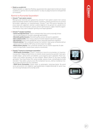 Düşük su sıcaklık kiti
Toprak kaynaklı su soğutmalı Rooftop uygulamalarında soğutmada kondensere düşük
sıcaklıkta su gelmesi durumunda kullanılır. Su akışı ve yoğuşma basıncını dengelemek
için kullanılır.
Kontrol ve Kumanda Seçenekleri
ClimaticTM
özel işletim sistemi
Mikroprosesör kontrollü yeni geliştirilmiş ClimaticTM
özel işletim sistemi tüm Lennox
paket klimalarda standart olarak kullanılır. Ünitelerin çalışma ömürlerince en iyi enerji
verimliliğini sağlaması için tasarlanmaştır. ClimaticTM
yeni PID kontrol teknolojisi ile
enerji tasarrufu sağlarken istenilen sıcaklık değerlerini de garantili bir şekilde temin
etmektedir. Ayrıca kompresör çalışma zamanı optimizasyonu sağlar. Güvenlik algarit-
ması mevcut olup, alarm detayları görülüp arıza kaydı yapılabilir.
ClimaticTM
standart özellikler
-Isıtma önceliği belirleme: Tek bir ünitede birden fazla ısıtma seçeneği olması
durumunda hangisinin öncelikli çalışacağı ayarlanabilir.
-Otomatik yaz/kış konumu: Otomatik yaz/kış zamanı dönüşümü yapılabilir.
-Gece çalışma modu: Gece sessiz çalışma öncelikli kapasite ayarlaması yapılır.
-Güç kontrolü: Enerji eksik geldiğinde cihazın çalışmaya başlaması engellenir.
-Dinamik defrost: Tüm ünitelerde standart bir özelliktir. Heat pump ünitelerde defrost
sayısını minimize ederek COP artışı ve enerji tasarrufu sağlar.
-Master/Slave çalışma: Tüm ünitelerde standart olan bu özellik sayasinde 24 adet
paket klimaya kadar master/slave çalışma mümkündür.
ClimaticTM
kontrol ve otomasyon seçenekleri
- DC60 Konfor Kumandası: Cihazın, müşterilerin kontrol ve kumandası için tasarlan-
mış panelidir. Odaya yerleştirilmesi için estetik olarak tasarlanmış paneldir. Saat ayarı,
sıcaklık değeri, zaman dilimi set edilebilir, açma kapama işlemi yapılabilir. Panel üze-
rinden arıza kodları görülebilir ve reset atılabilir. Mahal üﬂeme ve dış hava sıcaklığı
görülebilir. Taze hava miktarı (%), zaman aralığı, çalışma modu, ısıtma/soğutma modu
izlenebilir. Hava debisi çalışma oranı (%), kompresör durumu, defrost, kondenser fan-
ları ve ilave ısıtıcıların durumu izlenebilir.
- DS60 Servis Kumandası: Sokete takılır ve göstergeler çalışmaya başlar. Bu panel
servis personelinin tüm değerleri ayarlayabileceği ve değiştirebileceği bir panel olup,
son 32 arızayı hafızada tutma özelliği vardır.
21
 