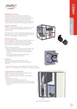 Modülarite kavramı
Son zamanlarda yeni geliştirilen ısı izolasyonu ve
ışıklandırma teknikleri sayesinde binaların ısıtma ve
soğutma ihtiyaçları azalmıştır. Energy tamamiyle bu yeni
uygulamalara paralel olarak, çeşitli termodinamik
kombinasyonlarla aynı hava debisinde farklı soğutma ve
ısıtma kapasiteleri verebilecek şekilde dizayn edilmiştir.
Yapısal özellikler
Energy , çift cidarlı çelik paneller ve alüminyum proﬁl ile
minimum hava sızdırmazlığı sağlayacak bir karkas
yapısına haizdir.
Çift cidarlı, 50 mm taş yünü izolasyonlu paneller ile şu an
piyasada bulunan muadil cihazlara göre çok daha yüksek
termal resistans değerine sahiptir.( R=1,43)
EC fan teknolojisi
EC fan teknolojisi ile minimum güç tüketimi, maksimum
verim hedeﬂenmiştir. Ünite içinde tüm opsiyonların
eklenmesi durumunda bile hem üﬂeme hem de egzos
fanında 800 pa cihaz dışı statik basınç sağlanabilir.
EC fan teknolojisi sayesinde
• Cihazın devreye alınmasında hassas hava debisi ayarı
• Çalışma esnasında hava debisinin hassas ayarı
sayesinde tekstil bazlı kanallarla dahi çalışabilme
imkanı.
• Fan ile birlikte kayış ve kasnak gibi parçalar
olmadığından kolay bakım imkanı
Isı geri kazanım opsiyonları
Energy tamamen cihazın içine monte edilmiş ısı geri
kazanım opsiyonları ile donatılmıştır.
Energy cihazlarında kullanılan 2 farklı ısı geri kazanım
opsiyonu:
• Isı tekerliği – Tambur
• Termodinamik ısı geri kazanım devresi.
• Ayrıca ticari soğutma ekipmanlarının kondenser ısısını
kullanan, patentli e-recovery ısı geri kazanım opsiyonu
da bulunur.
Filtreler
Standart olarak kullanılan G4 ﬁltre haricinde,
daha yüksek ﬁltrasyon kabiliyetine haiz 2 alternatif
mümkün.
• G4+F7 ﬁltre opsiyonu / verim değeri > 85% / 0,4 μm partikül
• G4+F7+F9 ﬁltre opsiyonu / verim değeri > 95% / 0,4 μm partikül
Tambur tip ısı geri kazanım
23
70–157kW
 