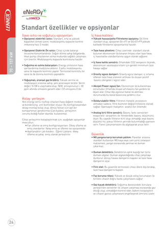 Standart özellikler ve opsiyonlar
İlave ısıtıcı ve soğutucu opsiyonları
• Opsiyonel elektrikli ısıtıcı: Standart, orta ve yüksek
kapasiteli olmak üzere, modülasyonlu kapasite kontrol
imkanına haiz 3 model.
• Opsiyonel Elektriki Ön ısıtıcı: Cihaz içinde batarya
öncesine konumlandırılır. Soğuk iklime sahip bölgelerde,
Heat pump cihazlarının ıstma modunda sağlıklı çalışması
için önerilir. Modülasyonlu kapasite kontroluna haizdir.
• Soğutma ve ısıtma bataryaları: Energy ünitesinin hava
şartlandırma modülüne eklenir. 3 yollu modülasyonlu
vana ile kapasite kontrolü yapılır. Termostat kontrollu bir
vana ile de donma kontrolü yapılabilir.
• Yoğuşmalı, oransal gaz brülörü: Yüksek verime ve
modülasyon oranına sahip, yeni jenerasyon brülör. Verim
değeri %108’e ulaşmakta olup, NOX emisyonunun < 30
ppm altında olmasını garanti eder. CO emisyonu 0 dır.
Kolay yerleşim
Yeni energy serisi rooftop cihazları hava dağıtım modülü
ve kondensing unit kısmından oluşur. Bu konﬁgürasyondan
dolayı montajı kolay olup, dönüş fanları için ayrı bir
kompartıman gerektirmez.Çatı kaidesi, yerleşimin
zorunlu kıldığı haller dışında kullanılmaz.
Cihaz yerleşimini kolaylaştırmak için, aşağıdaki opsiyonlar
mevcuttur;
• Fan üﬂeme ve emiş konﬁgürasyonları: Dikey üﬂeme ve
emiş standarttır. Yatay emiş ve üﬂeme ise opsiyoneldir.
• Ayarlanabilir çatı kaidesi: Eğimli çatılara dikey
üﬂeme ve yatay emiş olarak yerleştirilir.
İç hava kalitesi
• Yüksek hassasiyette Filtreleme opsiyonu: G4 ﬁltre
standart olup, opsiyonel G4 +F7 ve G4+G7+F9 yüksek
kalitede ﬁltreleme opsiyonlarına haizdir.
• Taze hava yönetimi: Cihaz üzerinde standart olarak
bulunan ekonomizer ile binanın ihtiyacı olan taze hava,
iç hava kalite standartlarına uygun olarak sağlanır.
• İç hava kalite sensörü: Ortamdaki CO2 seviyesini ölçerek,
ekonomizer vasıtasıyla ortam için gerekli minimum taze
havayı sağlar
• Gravity egsoz damperi: Gravity egzoz damper, iç ortama
üﬂenen taze hava oranının artması ile oluşan pozitif
basıncı dengeler / egzoz eder.
• Aksiyel Power egsoz fan: Ekonomizer ile kullanılması
zorunludur. Ortamda oluşan artı basıncı fan yardımı ile
dışarı atar. Cihaz dışı egzozun kanal ile atılması
durumunda bu kanal basıncına yardımcı olur.
• Doldurulabilir ﬁltre: Filtrenin metalik çerçevesini
atmadan sadece, ﬁltre kısmının değiştirilmesine olanak
sağlar. Opersayon maliyetini azaltıcı bir önlemdir.
• Analog kirli filtre sensörü: Basınç farkı sensörleri
evaporatör serpantini ile ﬁltrelerdeki basınç düşümünü
ölçer. Bu sayede ﬁltrenin kirli olup olmadığı veya basınç
düşümü hiç yoksa ﬁltrenin yerinde bulunmadığı uyarısını
verir. Fanın çalışmamasını da algılayarak arıza iletir.
Güvenlik
• M0 yangına karşı korumalı yalıtım: Paneller arasına
standart kullanılan M0 kaya veya cam yünü izolasyon
malzemesi, yangın esnasında yanmaz ve duman
çıkarmaz.
• Duman detektörü: Detektörün optik başlığı her türlü
dumanı algılar. Duman algılandığında cihaz çalışmayı
durdurur, dönüş havası damperini kapatır ve taze hava
damperini açar.
• Fire-stat: Bu güvenlik termostatı cihazı devre dışı bırakıp,
taze hava damperini kapatır.
• Faz koruma rölesi: Yüksek ve düşük voltaj korumaları ile
birlikte cihazın doğru fazda çalışmasını sağlar.
• Gaz kaçak detektörü: Soğutma devresindeki borulara
yerleştirilen sensörler ile cihazın çalışması esnasında gaz
eksiği olup, olmadığını kontrol eder, bakımı kolaylaştırır
ve cihazın gazsız çalışmasını engelleyerek ömrünü uzatır.
• 22 •
24
70–157kW
 