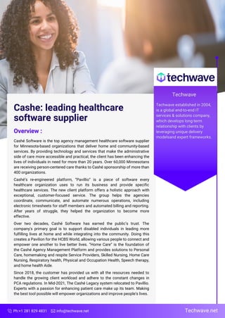 Cashe: leading healthcare
software supplier
Overview :
Cashé Software is the top agency management healthcare software supplier
for Minnesota-based organizations that deliver home and community-based
services. By providing technology and services that make the administrative
side of care more accessible and practical, the client has been enhancing the
lives of individuals in need for more than 20 years. Over 60,000 Minnesotans
are receiving person-centered care thanks to Cashé sponsorship of more than
400 organizations.
Cashé’s re-engineered platform, “Pavillio” is a piece of software every
healthcare organization uses to run its business and provide specific
healthcare services. The new client platform offers a holistic approach with
exceptional, customer-focused service. The group helps the agencies
coordinate, communicate, and automate numerous operations, including
electronic timesheets for staff members and automated billing and reporting.
After years of struggle, they helped the organization to become more
effective.
Over two decades, Cashé Software has earned the public’s trust. The
company's primary goal is to support disabled individuals in leading more
fulfilling lives at home and while integrating into the community. Doing this
creates a Pavilion for the HCBS World, allowing various people to connect and
empower one another to live better lives. “Home Care” is the foundation of
the Cashé Agency Management Platform and provides solutions to Personal
Care, homemaking and respite Service Providers, Skilled Nursing, Home Care
Nursing, Respiratory health, Physical and Occupation Health, Speech therapy,
and home health Aide.
Since 2018, the customer has provided us with all the resources needed to
handle the growing client workload and adhere to the constant changes in
PCA regulations. In Mid-2021, The Cashé Legacy system relocated to Pavillio.
Experts with a passion for enhancing patient care make up its team. Making
the best tool possible will empower organizations and improve people's lives.
Ph:+1 281 829 4831 info@techwave.net Techwave.net
 