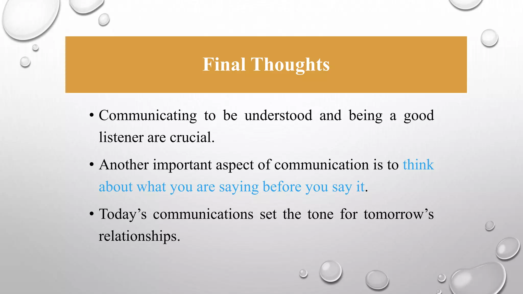 Final Thoughts 
• Communicating to be understood and being a good 
listener are crucial. 
• Another important aspect of communication is to think 
about what you are saying before you say it. 
• Today’s communications set the tone for tomorrow’s 
relationships. 
 