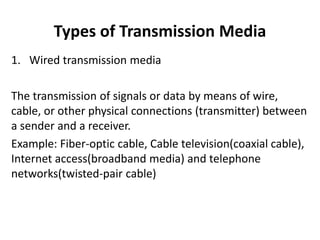 Types of Transmission Media
1. Wired transmission media
The transmission of signals or data by means of wire,
cable, or other physical connections (transmitter) between
a sender and a receiver.
Example: Fiber-optic cable, Cable television(coaxial cable),
Internet access(broadband media) and telephone
networks(twisted-pair cable)
 