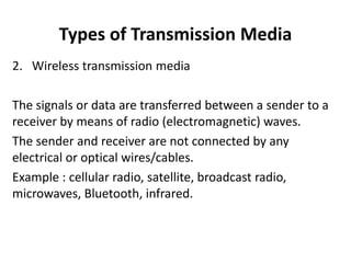 Types of Transmission Media
2. Wireless transmission media
The signals or data are transferred between a sender to a
receiver by means of radio (electromagnetic) waves.
The sender and receiver are not connected by any
electrical or optical wires/cables.
Example : cellular radio, satellite, broadcast radio,
microwaves, Bluetooth, infrared.
 