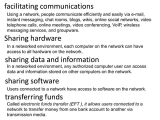facilitating communications
Using a network, people communicate efficiently and easily via e-mail,
instant messaging, chat rooms, blogs, wikis, online social networks, video
telephone calls, online meetings, video conferencing, VoIP, wireless
messaging services, and groupware.
Sharing hardware
In a networked environment, each computer on the network can have
access to all hardware on the network.
sharing data and information
In a networked environment, any authorized computer user can access
data and information stored on other computers on the network.
sharing software
Users connected to a network have access to software on the network.
transferring funds
Called electronic funds transfer (EFT ), it allows users connected to a
network to transfer money from one bank account to another via
transmission media.
 