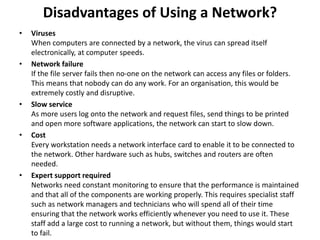 • Viruses
When computers are connected by a network, the virus can spread itself
electronically, at computer speeds.
• Network failure
If the file server fails then no-one on the network can access any files or folders.
This means that nobody can do any work. For an organisation, this would be
extremely costly and disruptive.
• Slow service
As more users log onto the network and request files, send things to be printed
and open more software applications, the network can start to slow down.
• Cost
Every workstation needs a network interface card to enable it to be connected to
the network. Other hardware such as hubs, switches and routers are often
needed.
• Expert support required
Networks need constant monitoring to ensure that the performance is maintained
and that all of the components are working properly. This requires specialist staff
such as network managers and technicians who will spend all of their time
ensuring that the network works efficiently whenever you need to use it. These
staff add a large cost to running a network, but without them, things would start
to fail.
Disadvantages of Using a Network?
 