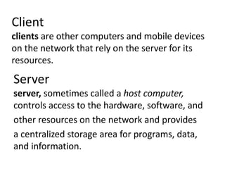 Client
clients are other computers and mobile devices
on the network that rely on the server for its
resources.
Server
server, sometimes called a host computer,
controls access to the hardware, software, and
other resources on the network and provides
a centralized storage area for programs, data,
and information.
 