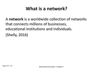 What is a network?
A network is a worldwide collection of networks
that connects millions of businesses,
educational institutions and individuals.
(Shelly, 2016)
Pages 470 - 471
Discovering Computers : Chapter 9
 