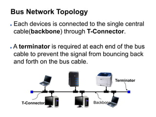Each devices is connected to the single central
cable(backbone) through T-Connector.
A terminator is required at each end of the bus
cable to prevent the signal from bouncing back
and forth on the bus cable.
T-Connector
Terminator
Backbone
Bus Network Topology
 