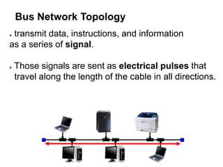 transmit data, instructions, and information
as a series of signal.
Those signals are sent as electrical pulses that
travel along the length of the cable in all directions.
Bus Network Topology
 