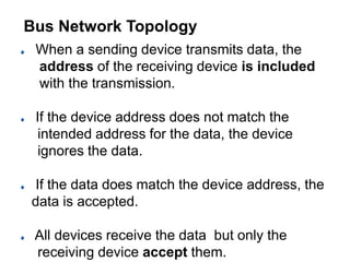When a sending device transmits data, the
address of the receiving device is included
with the transmission.
If the device address does not match the
intended address for the data, the device
ignores the data.
If the data does match the device address, the
data is accepted.
All devices receive the data but only the
receiving device accept them.
Bus Network Topology
 