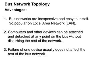 Advantages:
1. Bus networks are inexpensive and easy to install.
So popular on Local Area Network (LAN).
2. Computers and other devices can be attached
and detached at any point on the bus without
disturbing the rest of the network.
3. Failure of one device usually does not affect the
rest of the bus network.
Bus Network Topology
 