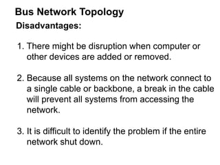 Disadvantages:
1. There might be disruption when computer or
other devices are added or removed.
2. Because all systems on the network connect to
a single cable or backbone, a break in the cable
will prevent all systems from accessing the
network.
3. It is difficult to identify the problem if the entire
network shut down.
Bus Network Topology
 
