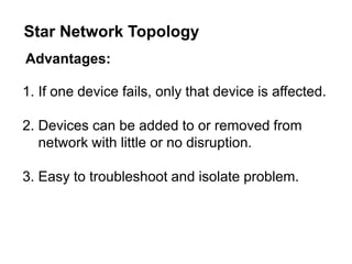 Advantages:
1. If one device fails, only that device is affected.
2. Devices can be added to or removed from
network with little or no disruption.
3. Easy to troubleshoot and isolate problem.
Star Network Topology
 