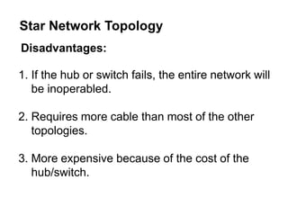Disadvantages:
1. If the hub or switch fails, the entire network will
be inoperabled.
2. Requires more cable than most of the other
topologies.
3. More expensive because of the cost of the
hub/switch.
Star Network Topology
 