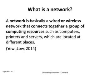 What is a network?
A network is basically a wired or wireless
network that connects together a group of
computing resources such as computers,
printers and servers, which are located at
different places.
(Yew ,Low, 2014)
Pages 470 - 471
Discovering Computers : Chapter 9
 