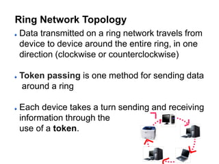 Data transmitted on a ring network travels from
device to device around the entire ring, in one
direction (clockwise or counterclockwise)
Token passing is one method for sending data
around a ring
Each device takes a turn sending and receiving
information through the
use of a token.
Ring Network Topology
 