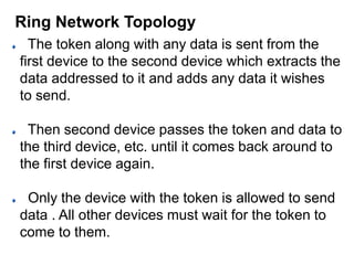 The token along with any data is sent from the
first device to the second device which extracts the
data addressed to it and adds any data it wishes
to send.
Then second device passes the token and data to
the third device, etc. until it comes back around to
the first device again.
Only the device with the token is allowed to send
data . All other devices must wait for the token to
come to them.
Ring Network Topology
 