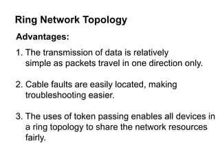 Advantages:
1. The transmission of data is relatively
simple as packets travel in one direction only.
2. Cable faults are easily located, making
troubleshooting easier.
3. The uses of token passing enables all devices in
a ring topology to share the network resources
fairly.
Ring Network Topology
 