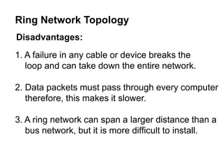 Disadvantages:
1. A failure in any cable or device breaks the
loop and can take down the entire network.
2. Data packets must pass through every computer
therefore, this makes it slower.
3. A ring network can span a larger distance than a
bus network, but it is more difficult to install.
Ring Network Topology
 
