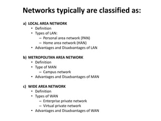 Networks typically are classified as:
a) LOCAL AREA NETWORK
• Definition
• Types of LAN:
– Personal area network (PAN)
– Home area network (HAN)
• Advantages and Disadvantages of LAN
b) METROPOLITAN AREA NETWORK
• Definition
• Type of MAN
– Campus network
• Advantages and Disadvantages of MAN
c) WIDE AREA NETWORK
• Definition
• Types of WAN
– Enterprise private network
– Virtual private network
• Advantages and Disadvantages of WAN
 