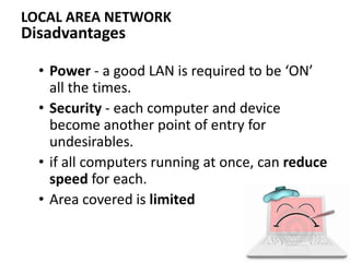 Disadvantages
• Power - a good LAN is required to be ‘ON’
all the times.
• Security - each computer and device
become another point of entry for
undesirables.
• if all computers running at once, can reduce
speed for each.
• Area covered is limited
LOCAL AREA NETWORK
 