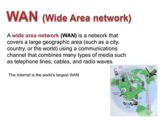 A wide area network (WAN) is a network that
covers a large geographic area (such as a city,
country, or the world) using a communications
channel that combines many types of media such
as telephone lines, cables, and radio waves.
The Internet is the world’s largest WAN
 