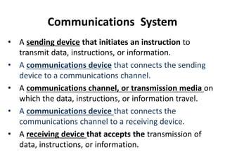 Communications System
• A sending device that initiates an instruction to
transmit data, instructions, or information.
• A communications device that connects the sending
device to a communications channel.
• A communications channel, or transmission media on
which the data, instructions, or information travel.
• A communications device that connects the
communications channel to a receiving device.
• A receiving device that accepts the transmission of
data, instructions, or information.
 