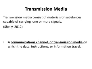 Transmission Media
Transmission media consist of materials or substances
capable of carrying one or more signals.
(Shelly, 2012)
• A communications channel, or transmission media on
which the data, instructions, or information travel.
 