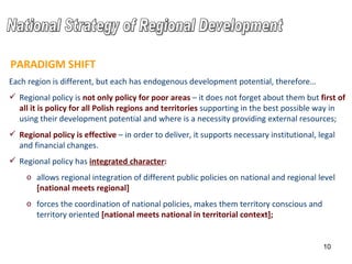 Each region is different, but each has endogenous development potential, therefore… Regional policy is  not only policy for poor areas  – it does not forget about them but  first of all it is policy for all Polish regions and territories  supporting in the best possible way in using their development potential and where is a necessity providing external resources ; Regional policy is  effective  –  in order to deliver,  it supports necessary institutional, legal and financial changes . Regional policy has  integrated character : allows  regional  integration of different public policies on national and regional level   [national meets regional] forces the coordination of national policies, makes them territory conscious and territory oriented  [national meets national in territorial context]; PARADIGM SHIFT National Strategy of Regional Development 