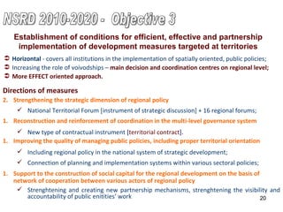 Reconstruction and reinforcement of coordination in the multi-level governance system New type of contractual instrument  [ territorial contract ]. Directions of measures Strengthening the strategic dimension of regional policy National Territorial Forum  [ instrument of strategic discussion ] + 16 regional forums; Horizontal  - c overs all institutions in the implementation of spatially oriented, public policies; Increasing the role of voivodships –   main decision and coordination centres on regional level; More EFFECT oriented approach. Establishment of conditions for efficient, effective and partnership implementation of development measures targeted at territories Improving the quality of managing public policies, including proper territorial  orientation Including regional policy in the national system of strategic development; Connection of planning  and implementation  system s   within various sectoral policies; Support to the construction of social capital for the regional development on the basis of network of cooperation between various actors of regional policy Strenghtening and creating new partnership mechanisms, strenghtening the visibility and accountability of public enitities’ work NSRD 2010-2020 -  Objective 3 