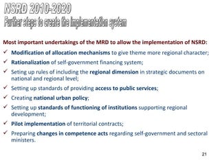 Most important undertakings of the MRD to allow the implementation of NSRD: Modification of allocation mechanisms  to give theme more regional character;  Rationalization  of self-government financing system; Seting up rules of including the  regional dimension  in strategic documents on national and regional level; Setting up standards of providing  access to public services ; Creating  national urban policy ; Setting up  standards of functioning of institutions  supporting regional development; Pilot implementation  of territorial contracts; Preparing  changes in competence acts  regarding self-government and sectoral ministers. Further steps to create the implementation system NSRD 2010-2020 