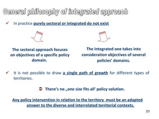 In p ractice   purely sectoral or integrated do not exist   It is not possible to draw  a single path of growth  for different types of territories.   There ’s  no „one size fits all’ policy solution.  Any policy intervention in relation to the territory  must be an adapted answer to the diverse and interrelated territorial contexts.   05/12/11 The sectoral approach focuses on objectives of a specific policy domain.  The integrated one takes into consideration objectives of several policies’ domains. General philosophy of integrated approach 