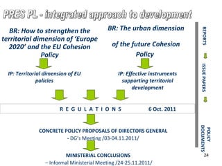R  E  G  U  L  A  T  I  O  N  S  6 Oct. 2011   REPORTS ISSUE PAPERS POLICY DOCUMENTS MINISTERIAL  CONCLUSIONS   –   Informal Ministerial Meeting  /24- 25 .11.2011/ IP:  Territorial dimension of EU  policies IP:  Effective  i nstruments supporting territorial development CONCRETE POLICY PROPOSALS OF DIRECTORS GENERAL -  DG’s Meeting   /03-0 4 .11.2011/ BR:  How to strengthen   the territorial dimension   of ‘Europe 2020’ and  the  EU Cohesion Policy BR:  The urban dimension   of the   future Cohesion Policy   PRES PL - integrated approach to development 