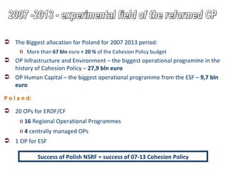 The Biggest allocation for Poland for 2007 2013 period: More than  67 bln  euro  =   20 %  of the Cohesion Policy budget OP Infrastructure and Environment – the biggest operational programme in the history of Cohesion Policy –  27,9 bln euro OP Human Capital – the biggest operational programme from the ESF –  9,7 bln euro P o l a n d: 20 OPs for ERDF/CF 16  Regional Operational Programmes 4  centrally managed OPs 1 OP for ESF Success of Polish NSRF = success of 07-13 Cohesion Policy 2007 -2013 - experimental field of the reformed CP 