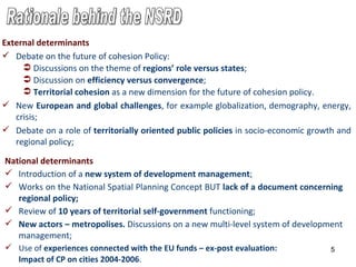 National determinants Introduction of a  new system of development management ;   Works  on the National Spatial Planning Concept  BUT  l ack of a document concerning regional policy ;   Review of  10 years   of territorial self-government  functioning ; New actors – metropolises .  D iscu s sions on a new multi-level system of development management ;   U se of  experiences connected with the EU funds  – ex-post evaluation:  Impact of CP on cities 2004-2006 . Rationale behind the NSRD External determinants Debate on the future of cohesion Policy: Discussions on the theme of  regions’ role versus states ; Discussion on  efficiency versus convergence ; Territorial cohesion  as a new dimension for the future of cohesion  p olicy . New  European and global challenges , for example globalization, demography, energy, crisis ; Debate on a role of  territorially  oriented  public polic i es  in socio-economic growth and regional policy ; 