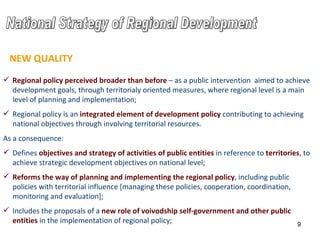 National Strategy of Regional Development Regional policy perceived broader than before  – as a public intervention  aimed to achieve development goals, through territorialy oriented measures, where regional level is a main level of planning and implementation ;   Regional policy is an  integrated element of development policy  contributing to achieving national objectives through involving territorial resources . As a consequence: Defines  objectives and strategy of activities  of public entities  in reference to  territories , to achieve strategic development objectives on national level ; Reforms the way of planning and implementing the regional policy , including public policies with territorial influence [managing these policies, cooperation, coordination, monitoring and evaluation] ; Includes the proposals of a  new role of voivodship self-government and other public entities  in the implementation of regional policy ; NEW QUALITY 