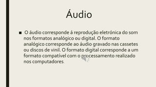 Áudio
■ O áudio corresponde á reprodução eletrónica do som
nos formatos analógico ou digital. O formato
analógico corresponde ao áudio gravado nas cassetes
ou discos de vinil. O formato digital corresponde a um
formato compatível com o processamento realizado
nos computadores.
 