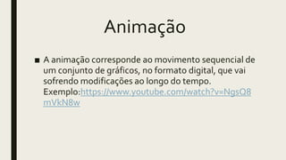 Animação
■ A animação corresponde ao movimento sequencial de
um conjunto de gráficos, no formato digital, que vai
sofrendo modificações ao longo do tempo.
Exemplo:https://www.youtube.com/watch?v=NgsQ8
mVkN8w
 