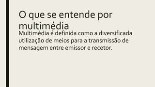 O que se entende por
multimédia
Multimédia é definida como a diversificada
utilização de meios para a transmissão de
mensagem entre emissor e recetor.
 
