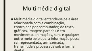 Multimédia digital
■Multimédia digital entende-se pela área
relacionada com a combinação,
controlada por computador, de texto,
gráficos, imagens paradas e em
movimento, animações, sons e qualquer
outro meio pelo qual a informação possa
ser representada, armazenada,
transmitida e processada sob a forma
 
