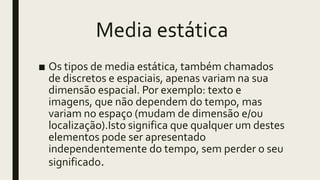 Media estática
■ Os tipos de media estática, também chamados
de discretos e espaciais, apenas variam na sua
dimensão espacial. Por exemplo: texto e
imagens, que não dependem do tempo, mas
variam no espaço (mudam de dimensão e/ou
localização).Isto significa que qualquer um destes
elementos pode ser apresentado
independentemente do tempo, sem perder o seu
significado.
 