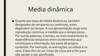 Media dinâmica
■ Quanto aos tipos de média dinâmicos, também
designados de temporais ou contínuos, estes
dependem do tempo. A sua apresentação exige uma
reprodução contínua, à medida que o tempo passa.
Por outras palavras, o tempo, ou mais exatamente as
dependências temporais entre os elementos que
constituem a informação, faz parte do próprio
conteúdo. Por exemplo, as animações, os vídeos e os
sons. Estes têm de ser vistos do início até o fim para
não perder o seu significado.
 