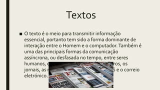 Textos
■ O texto é o meio para transmitir informação
essencial, portanto tem sido a forma dominante de
interação entre o Homem e o computador.Também é
uma das principais formas da comunicação
assíncrona, ou desfasada no tempo, entre seres
humanos, que tem como exemplos os livros, os
jornais, as revistas, as mensagens de SMS e o correio
eletrónico.
 