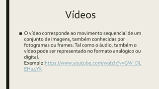 Vídeos
■ O vídeo corresponde ao movimento sequencial de um
conjunto de imagens, também conhecidas por
fotogramas ou frames.Tal como o áudio, também o
vídeo pode ser representado no formato analógico ou
digital.
Exemplo:https://www.youtube.com/watch?v=GW_DL
EHu4Yk
 