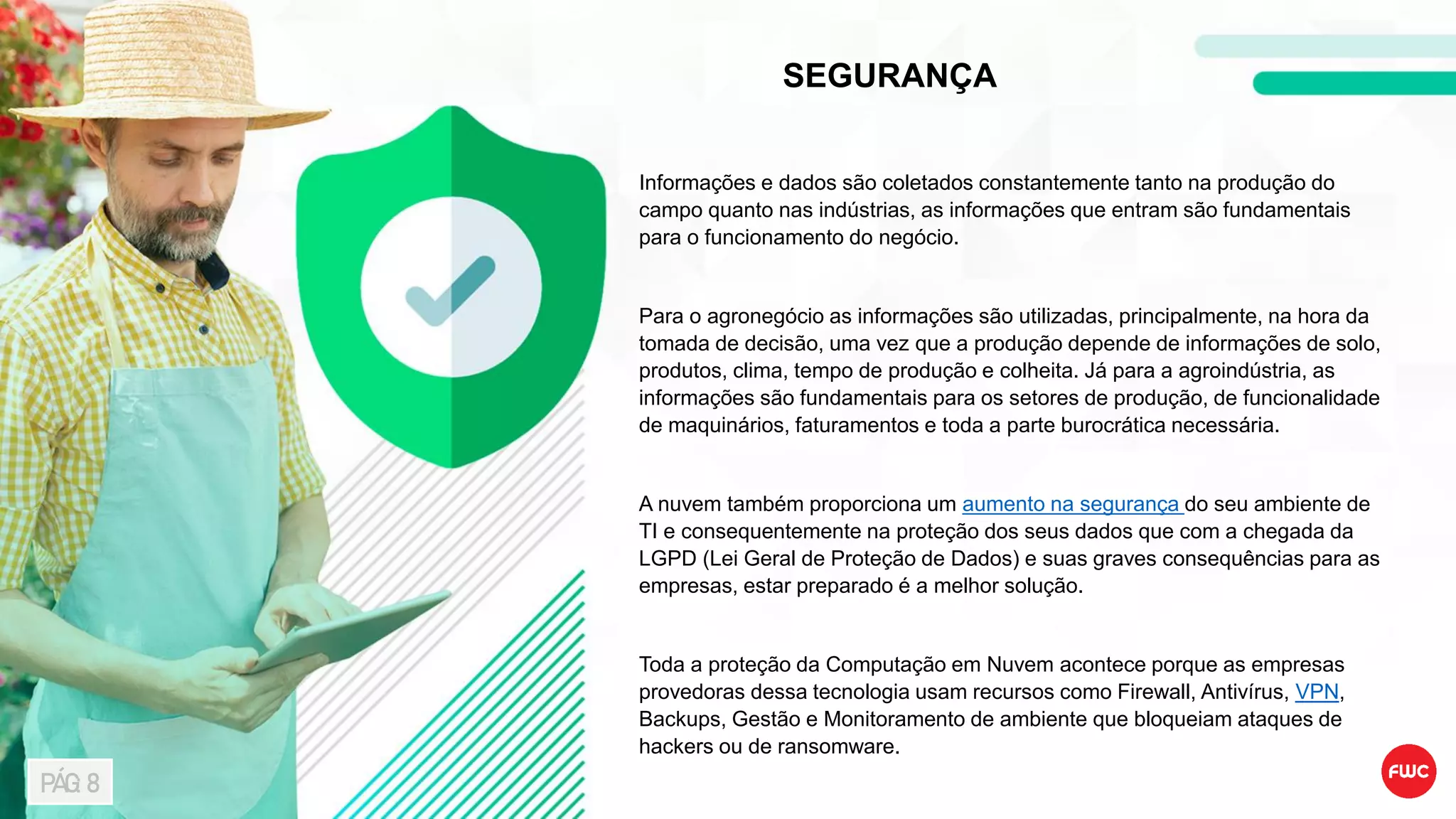 SEGURANÇA
Informações e dados são coletados constantemente tanto na produção do
campo quanto nas indústrias, as informações que entram são fundamentais
para o funcionamento do negócio.
Para o agronegócio as informações são utilizadas, principalmente, na hora da
tomada de decisão, uma vez que a produção depende de informações de solo,
produtos, clima, tempo de produção e colheita. Já para a agroindústria, as
informações são fundamentais para os setores de produção, de funcionalidade
de maquinários, faturamentos e toda a parte burocrática necessária.
A nuvem também proporciona um aumento na segurança do seu ambiente de
TI e consequentemente na proteção dos seus dados que com a chegada da
LGPD (Lei Geral de Proteção de Dados) e suas graves consequências para as
empresas, estar preparado é a melhor solução.
Toda a proteção da Computação em Nuvem acontece porque as empresas
provedoras dessa tecnologia usam recursos como Firewall, Antivírus, VPN,
Backups, Gestão e Monitoramento de ambiente que bloqueiam ataques de
hackers ou de ransomware.
PÁG: 8
 
