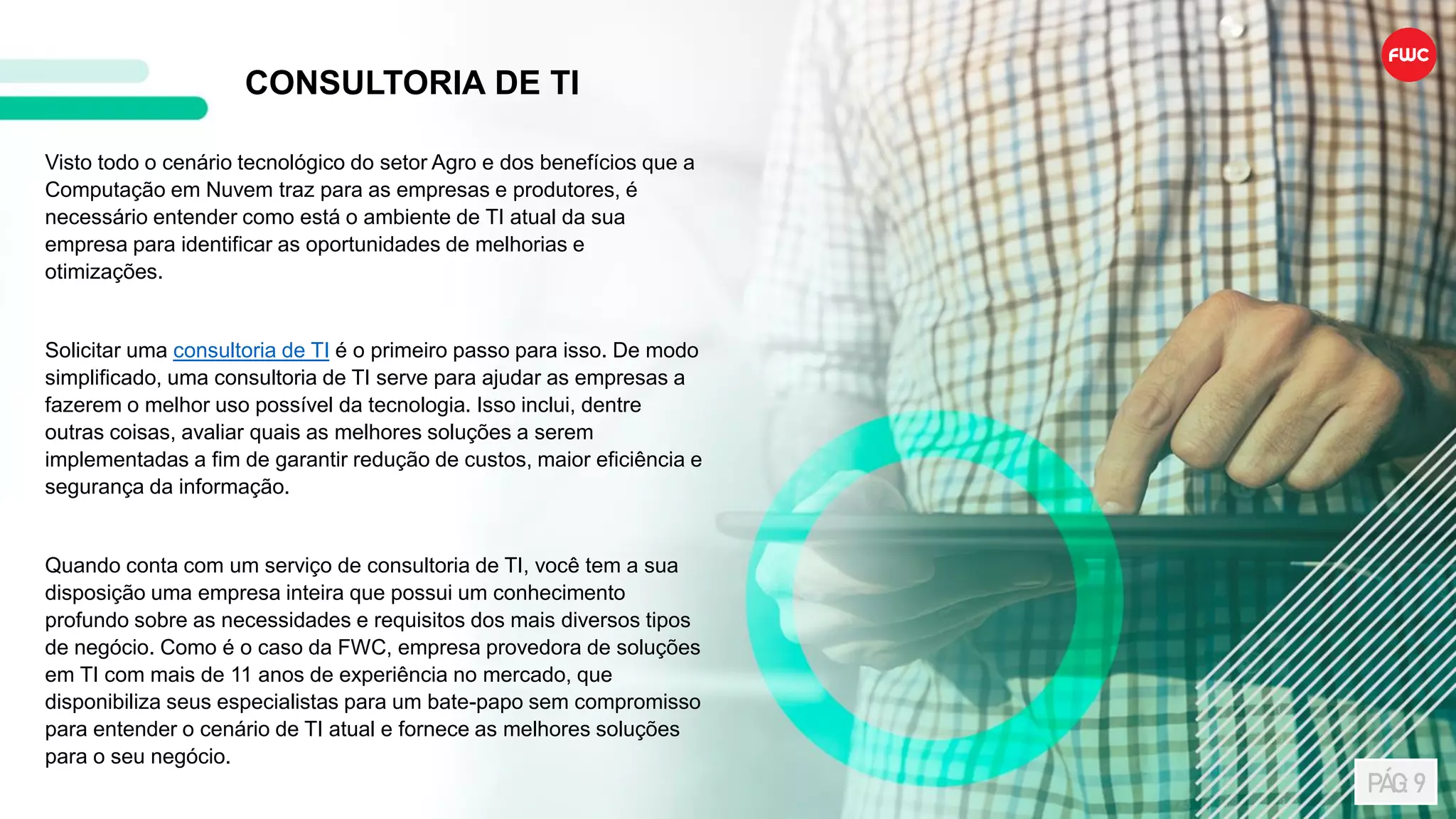 Visto todo o cenário tecnológico do setor Agro e dos benefícios que a
Computação em Nuvem traz para as empresas e produtores, é
necessário entender como está o ambiente de TI atual da sua
empresa para identificar as oportunidades de melhorias e
otimizações.
Solicitar uma consultoria de TI é o primeiro passo para isso. De modo
simplificado, uma consultoria de TI serve para ajudar as empresas a
fazerem o melhor uso possível da tecnologia. Isso inclui, dentre
outras coisas, avaliar quais as melhores soluções a serem
implementadas a fim de garantir redução de custos, maior eficiência e
segurança da informação.
Quando conta com um serviço de consultoria de TI, você tem a sua
disposição uma empresa inteira que possui um conhecimento
profundo sobre as necessidades e requisitos dos mais diversos tipos
de negócio. Como é o caso da FWC, empresa provedora de soluções
em TI com mais de 11 anos de experiência no mercado, que
disponibiliza seus especialistas para um bate-papo sem compromisso
para entender o cenário de TI atual e fornece as melhores soluções
para o seu negócio.
CONSULTORIA DE TI
PÁG: 9
 