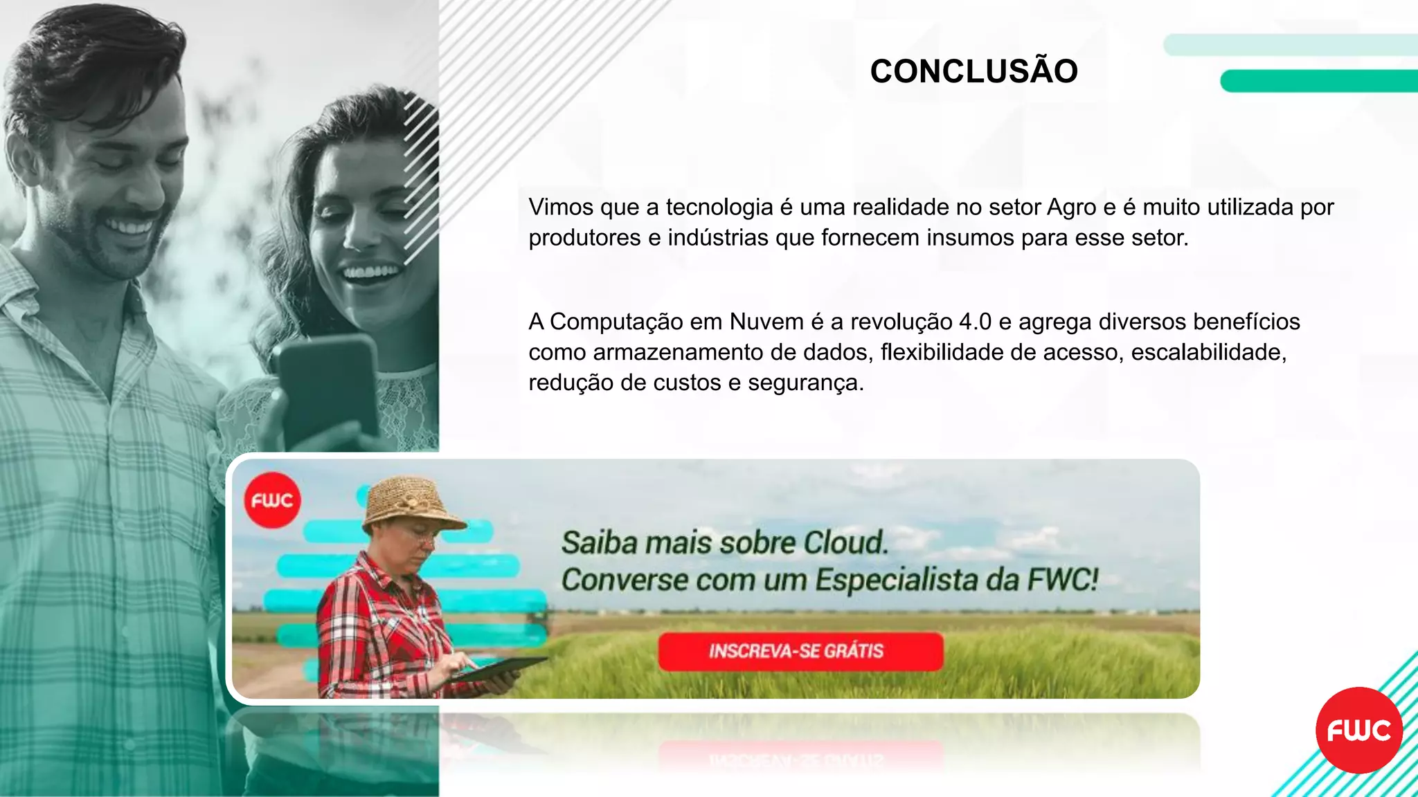 CONCLUSÃO
Vimos que a tecnologia é uma realidade no setor Agro e é muito utilizada por
produtores e indústrias que fornecem insumos para esse setor.
A Computação em Nuvem é a revolução 4.0 e agrega diversos benefícios
como armazenamento de dados, flexibilidade de acesso, escalabilidade,
redução de custos e segurança.
 