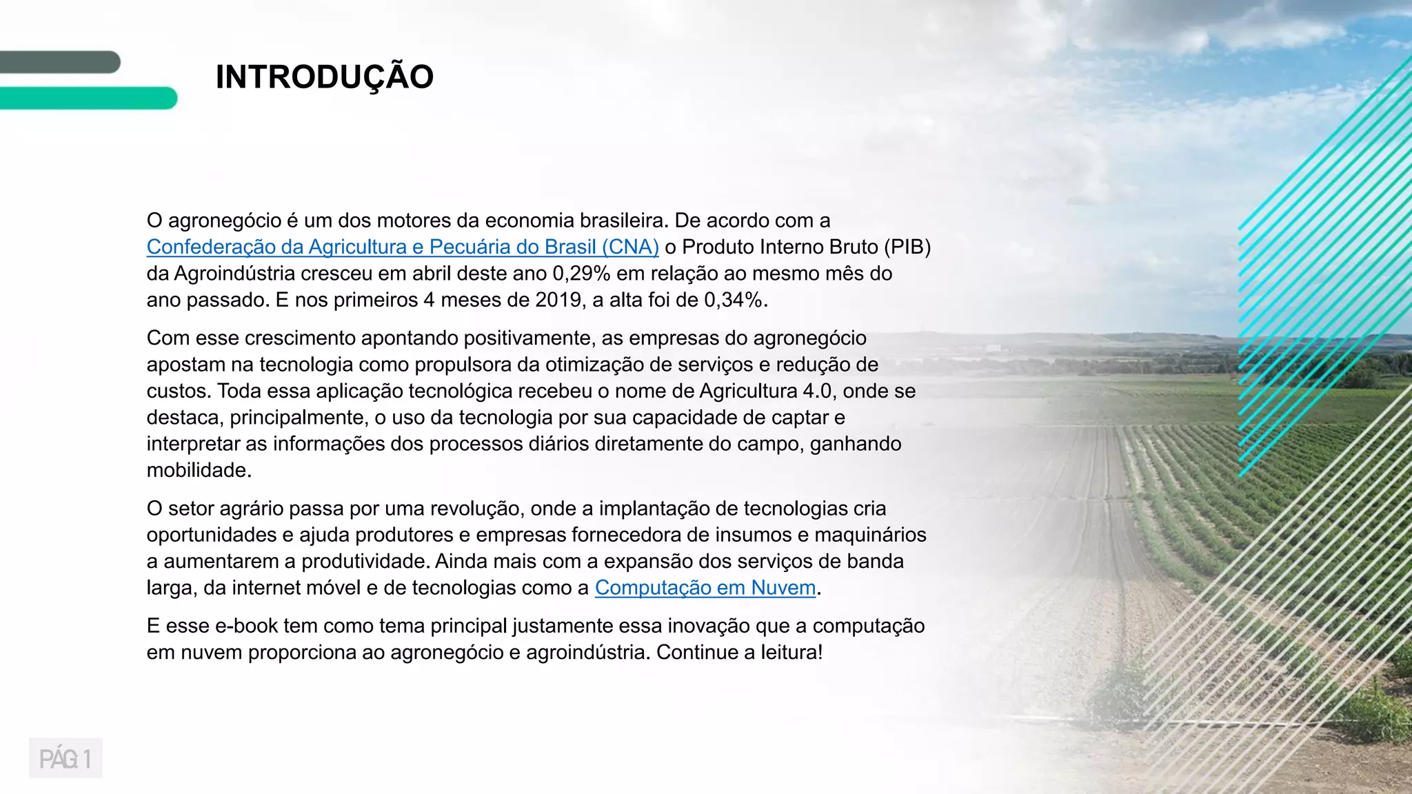 O agronegócio é um dos motores da economia brasileira. De acordo com a
Confederação da Agricultura e Pecuária do Brasil (CNA) o Produto Interno Bruto (PIB)
da Agroindústria cresceu em abril deste ano 0,29% em relação ao mesmo mês do
ano passado. E nos primeiros 4 meses de 2019, a alta foi de 0,34%.
Com esse crescimento apontando positivamente, as empresas do agronegócio
apostam na tecnologia como propulsora da otimização de serviços e redução de
custos. Toda essa aplicação tecnológica recebeu o nome de Agricultura 4.0, onde se
destaca, principalmente, o uso da tecnologia por sua capacidade de captar e
interpretar as informações dos processos diários diretamente do campo, ganhando
mobilidade.
O setor agrário passa por uma revolução, onde a implantação de tecnologias cria
oportunidades e ajuda produtores e empresas fornecedora de insumos e maquinários
a aumentarem a produtividade. Ainda mais com a expansão dos serviços de banda
larga, da internet móvel e de tecnologias como a Computação em Nuvem.
E esse e-book tem como tema principal justamente essa inovação que a computação
em nuvem proporciona ao agronegócio e agroindústria. Continue a leitura!
INTRODUÇÃO
PÁG: 1
 