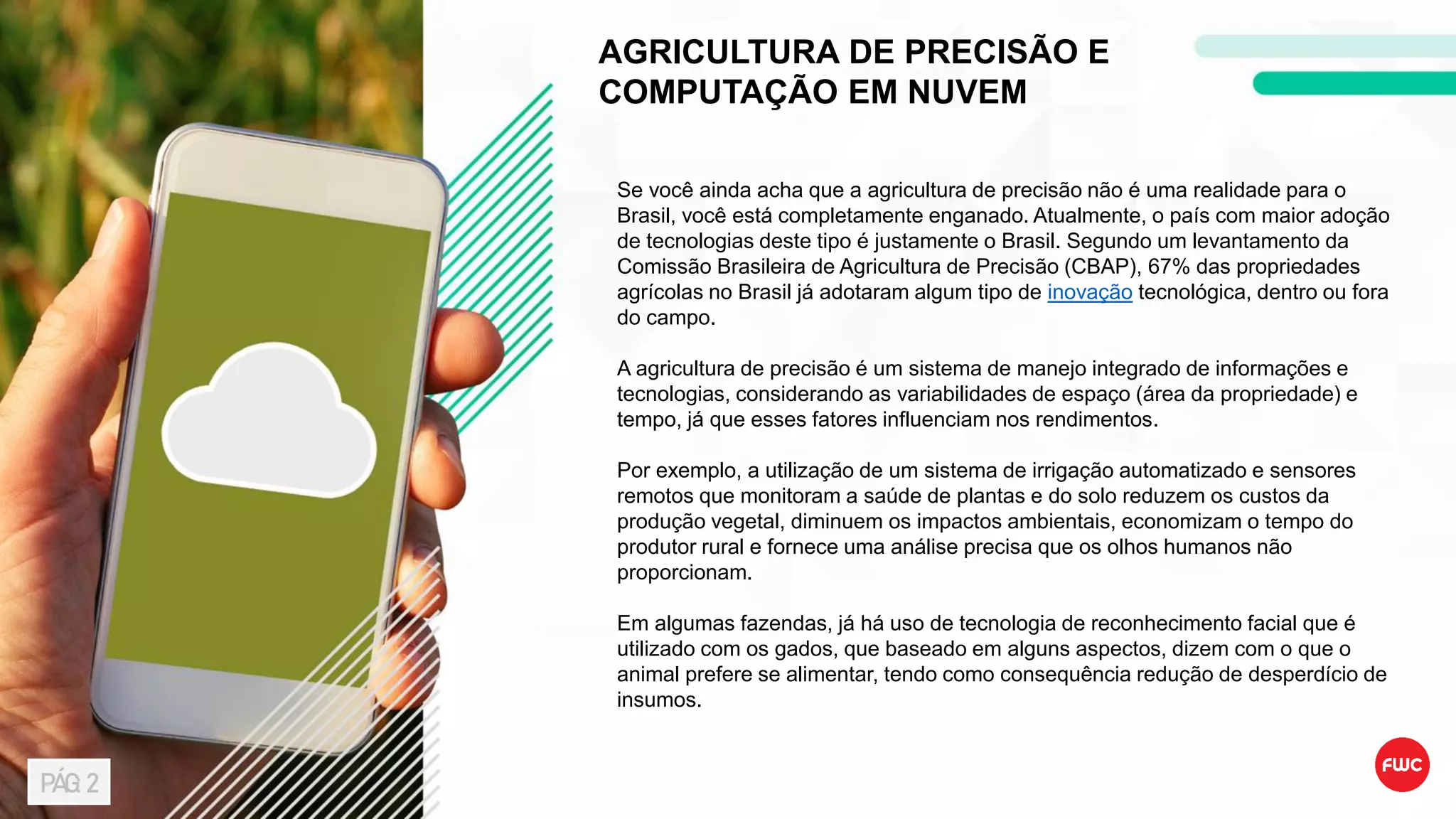 AGRICULTURA DE PRECISÃO E
COMPUTAÇÃO EM NUVEM
Se você ainda acha que a agricultura de precisão não é uma realidade para o
Brasil, você está completamente enganado. Atualmente, o país com maior adoção
de tecnologias deste tipo é justamente o Brasil. Segundo um levantamento da
Comissão Brasileira de Agricultura de Precisão (CBAP), 67% das propriedades
agrícolas no Brasil já adotaram algum tipo de inovação tecnológica, dentro ou fora
do campo.
A agricultura de precisão é um sistema de manejo integrado de informações e
tecnologias, considerando as variabilidades de espaço (área da propriedade) e
tempo, já que esses fatores influenciam nos rendimentos.
Por exemplo, a utilização de um sistema de irrigação automatizado e sensores
remotos que monitoram a saúde de plantas e do solo reduzem os custos da
produção vegetal, diminuem os impactos ambientais, economizam o tempo do
produtor rural e fornece uma análise precisa que os olhos humanos não
proporcionam.
Em algumas fazendas, já há uso de tecnologia de reconhecimento facial que é
utilizado com os gados, que baseado em alguns aspectos, dizem com o que o
animal prefere se alimentar, tendo como consequência redução de desperdício de
insumos.
PÁG: 2
 